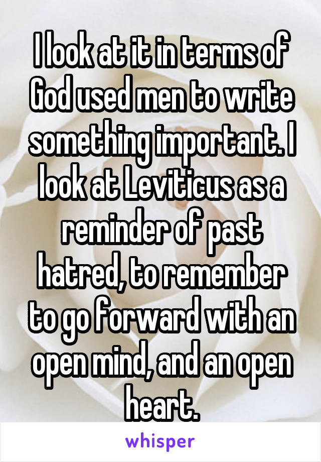 I look at it in terms of God used men to write something important. I look at Leviticus as a reminder of past hatred, to remember to go forward with an open mind, and an open heart.