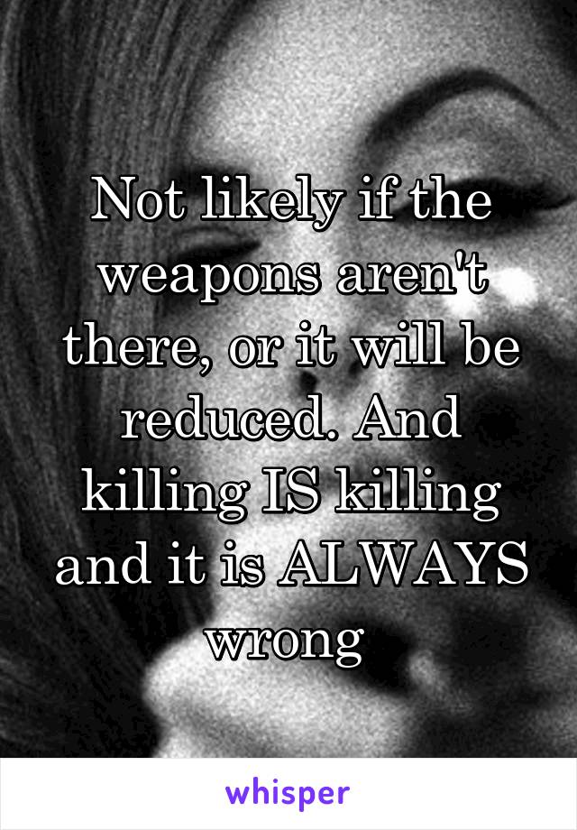 Not likely if the weapons aren't there, or it will be reduced. And killing IS killing and it is ALWAYS wrong 