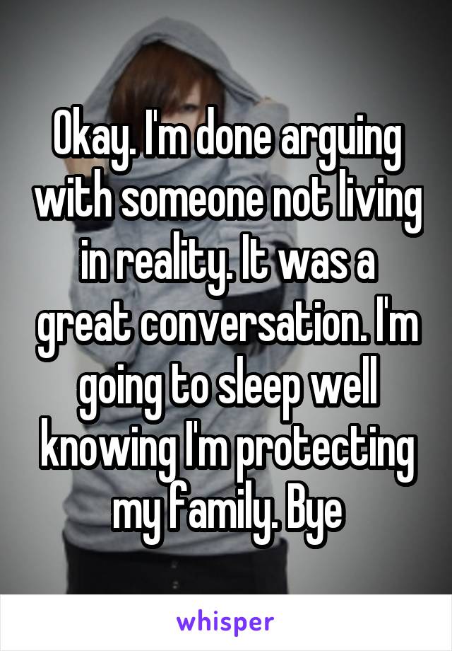 Okay. I'm done arguing with someone not living in reality. It was a great conversation. I'm going to sleep well knowing I'm protecting my family. Bye