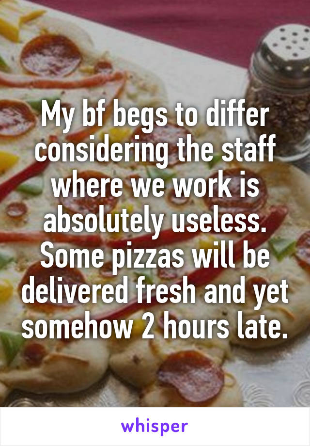 My bf begs to differ considering the staff where we work is absolutely useless. Some pizzas will be delivered fresh and yet somehow 2 hours late.