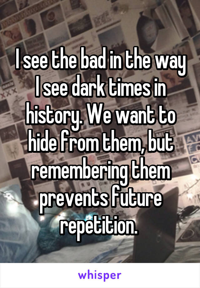 I see the bad in the way I see dark times in history. We want to hide from them, but remembering them prevents future repetition. 