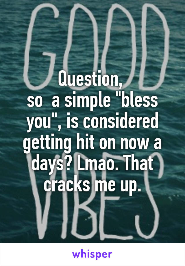 Question, 
so  a simple "bless you", is considered getting hit on now a days? Lmao. That cracks me up.