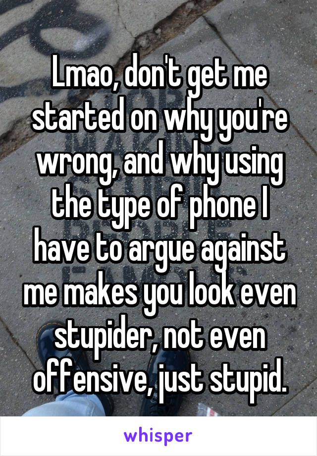 Lmao, don't get me started on why you're wrong, and why using the type of phone I have to argue against me makes you look even stupider, not even offensive, just stupid.