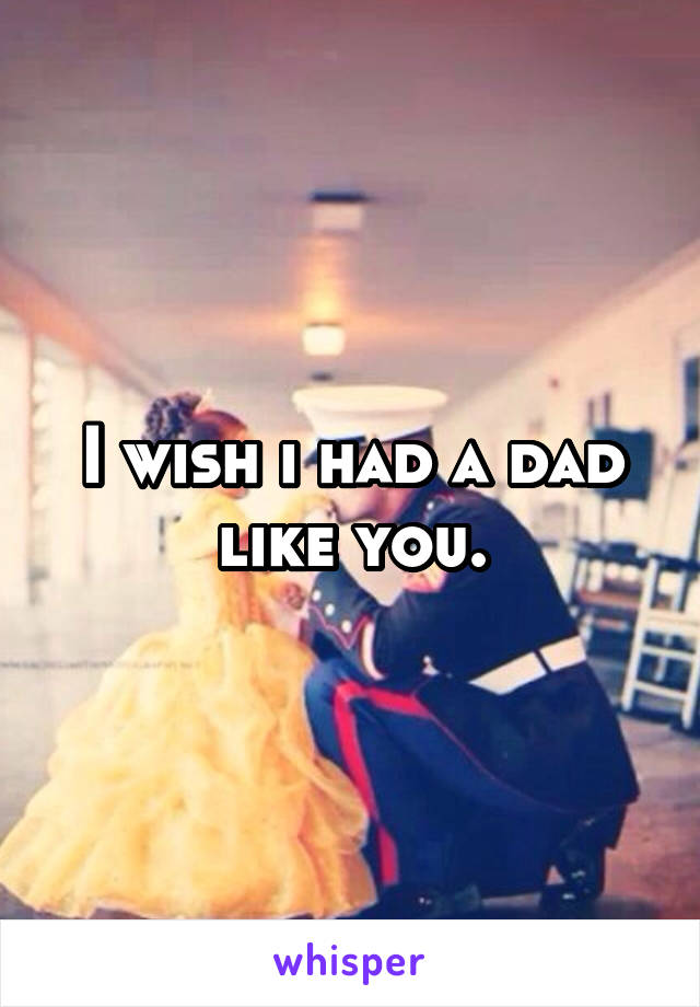 I wish i had a dad like you.