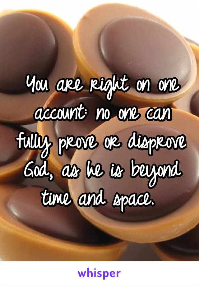 You are right on one account: no one can fully prove or disprove God, as he is beyond time and space. 