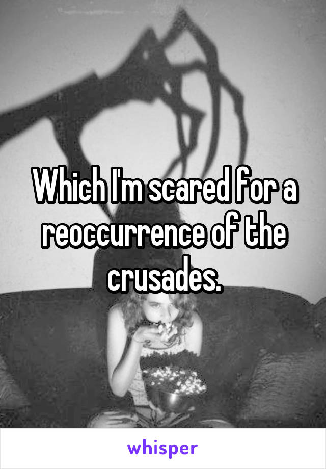 Which I'm scared for a reoccurrence of the crusades.