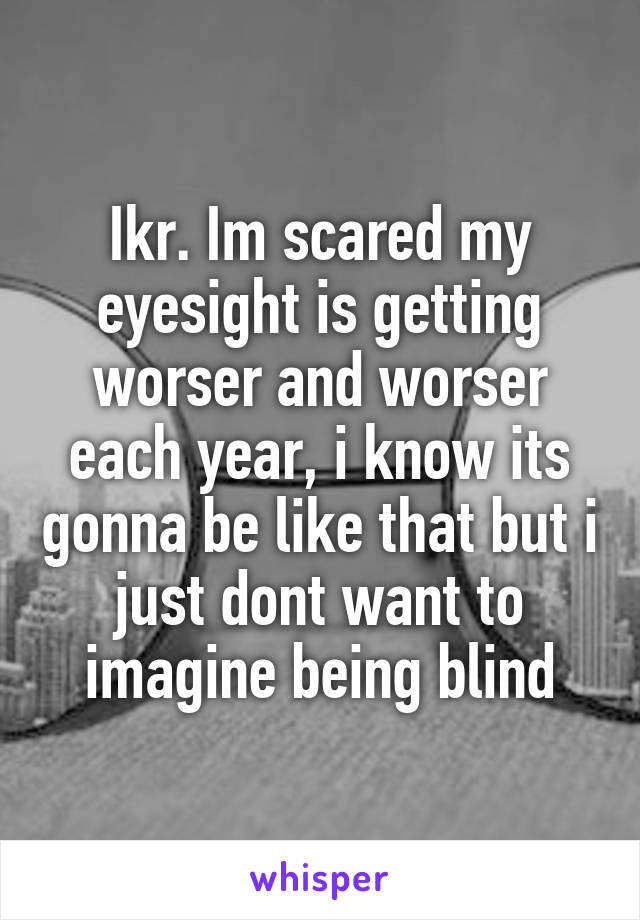 Ikr. Im scared my eyesight is getting worser and worser each year, i know its gonna be like that but i just dont want to imagine being blind