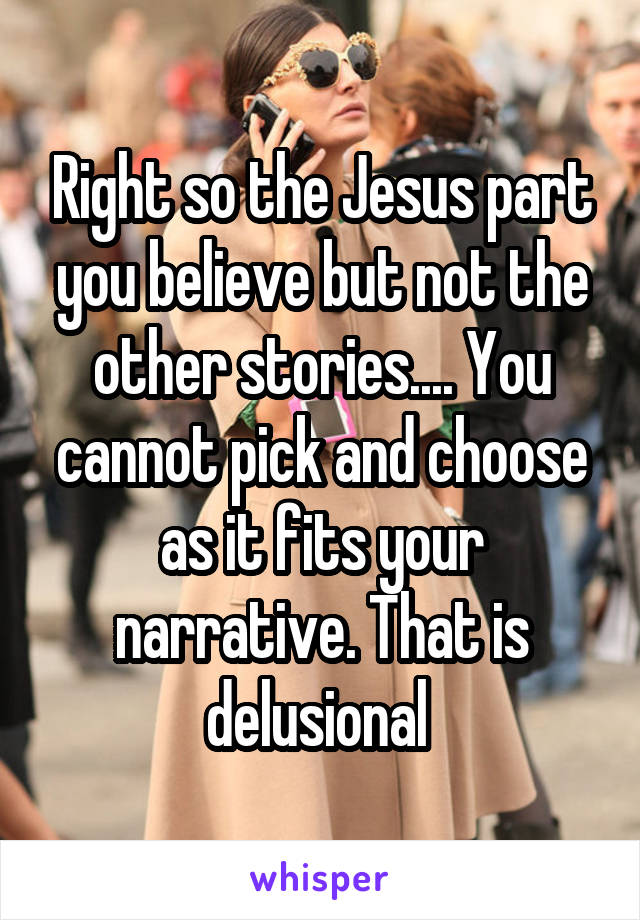 Right so the Jesus part you believe but not the other stories.... You cannot pick and choose as it fits your narrative. That is delusional 