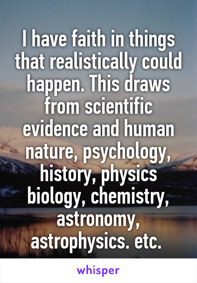 I have faith in things that realistically could happen. This draws from scientific evidence and human nature, psychology, history, physics biology, chemistry, astronomy, astrophysics. etc. 