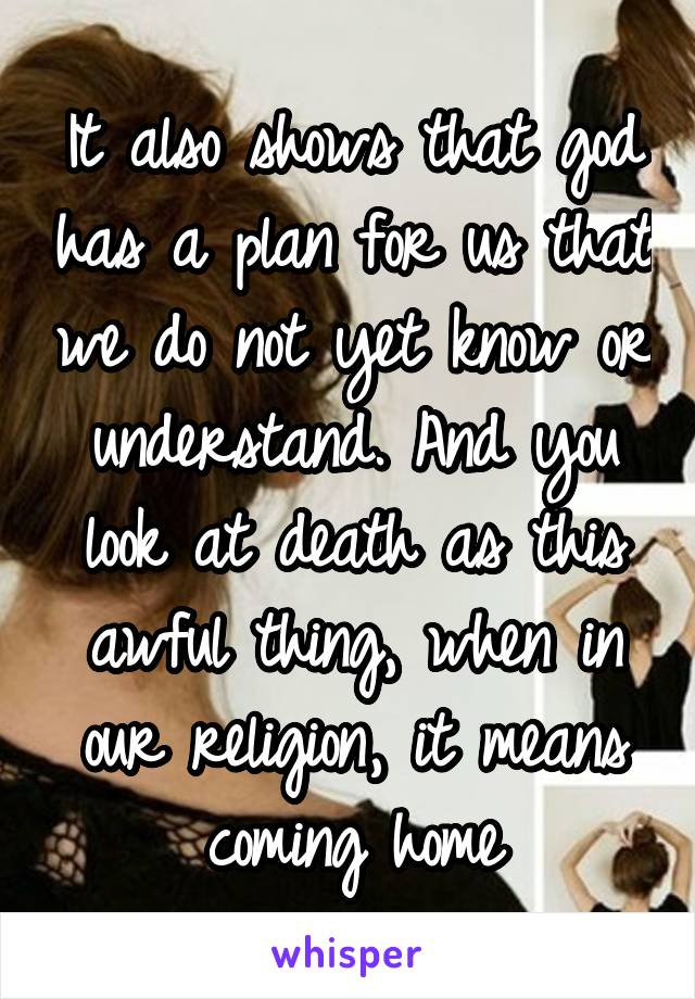 It also shows that god has a plan for us that we do not yet know or understand. And you look at death as this awful thing, when in our religion, it means coming home