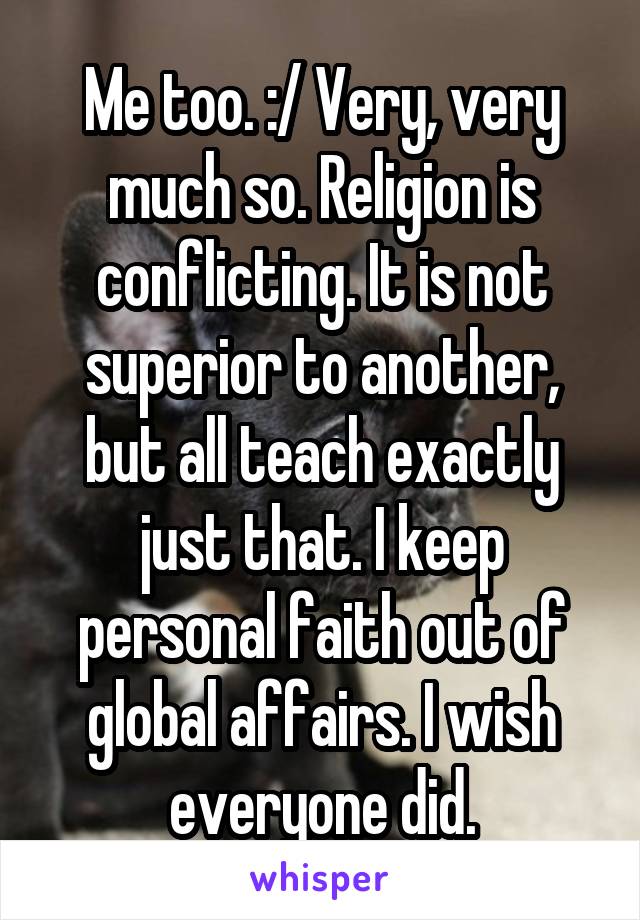 Me too. :/ Very, very much so. Religion is conflicting. It is not superior to another, but all teach exactly just that. I keep personal faith out of global affairs. I wish everyone did.