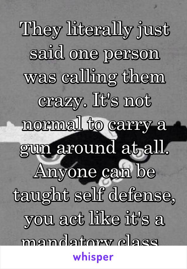 They literally just said one person was calling them crazy. It's not normal to carry a gun around at all. Anyone can be taught self defense, you act like it's a mandatory class. 