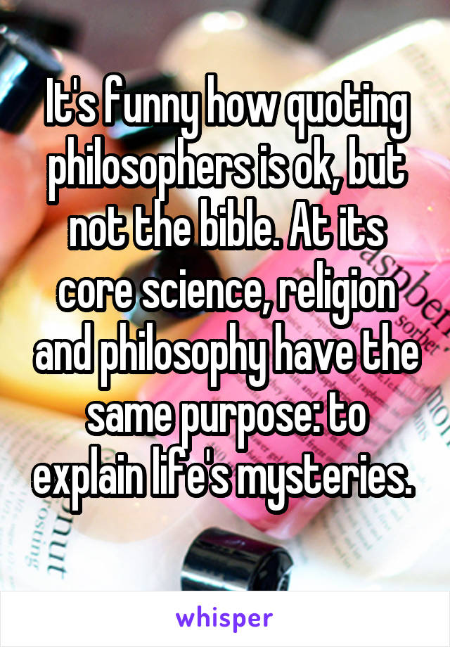 It's funny how quoting philosophers is ok, but not the bible. At its core science, religion and philosophy have the same purpose: to explain life's mysteries.  