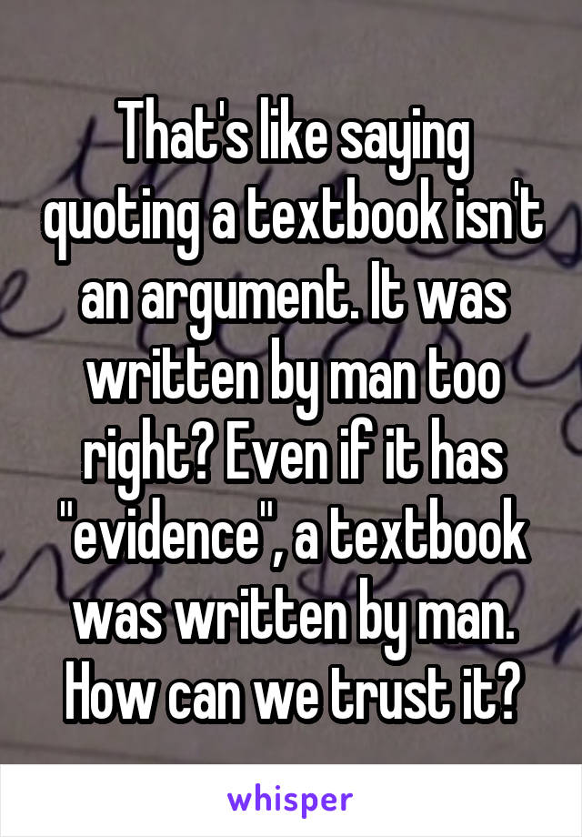 That's like saying quoting a textbook isn't an argument. It was written by man too right? Even if it has "evidence", a textbook was written by man. How can we trust it?