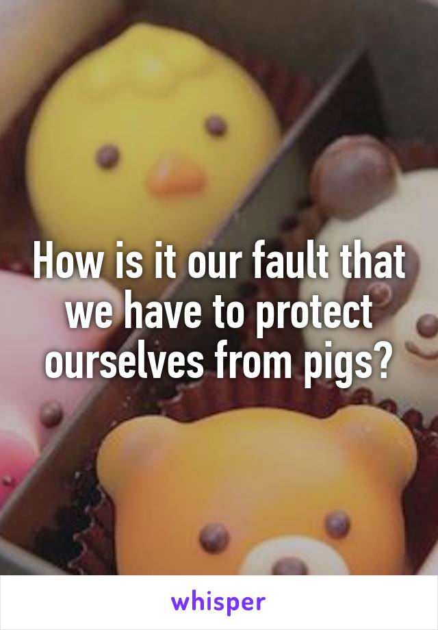 How is it our fault that we have to protect ourselves from pigs?