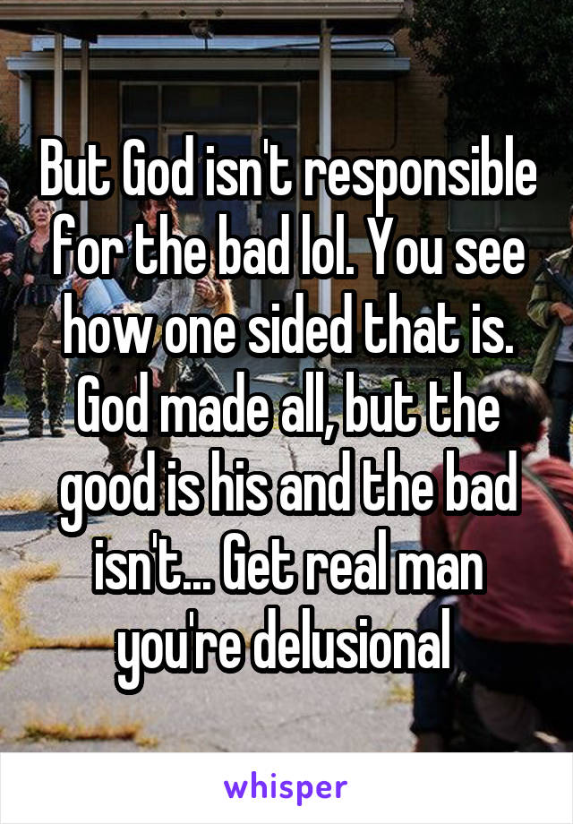 But God isn't responsible for the bad lol. You see how one sided that is. God made all, but the good is his and the bad isn't... Get real man you're delusional 