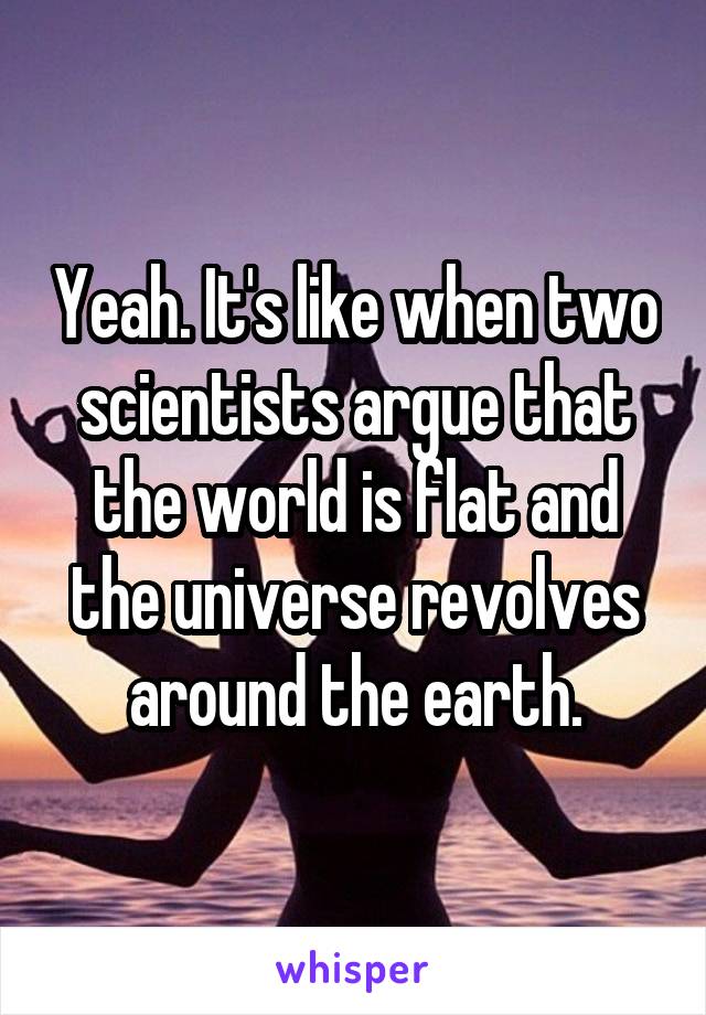 Yeah. It's like when two scientists argue that the world is flat and the universe revolves around the earth.