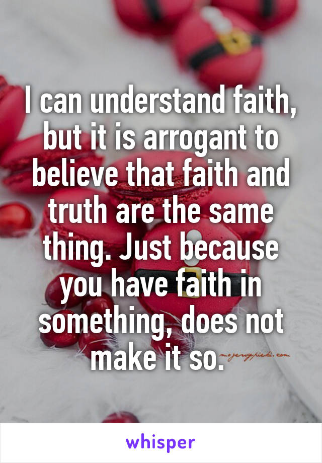 I can understand faith, but it is arrogant to believe that faith and truth are the same thing. Just because you have faith in something, does not make it so. 