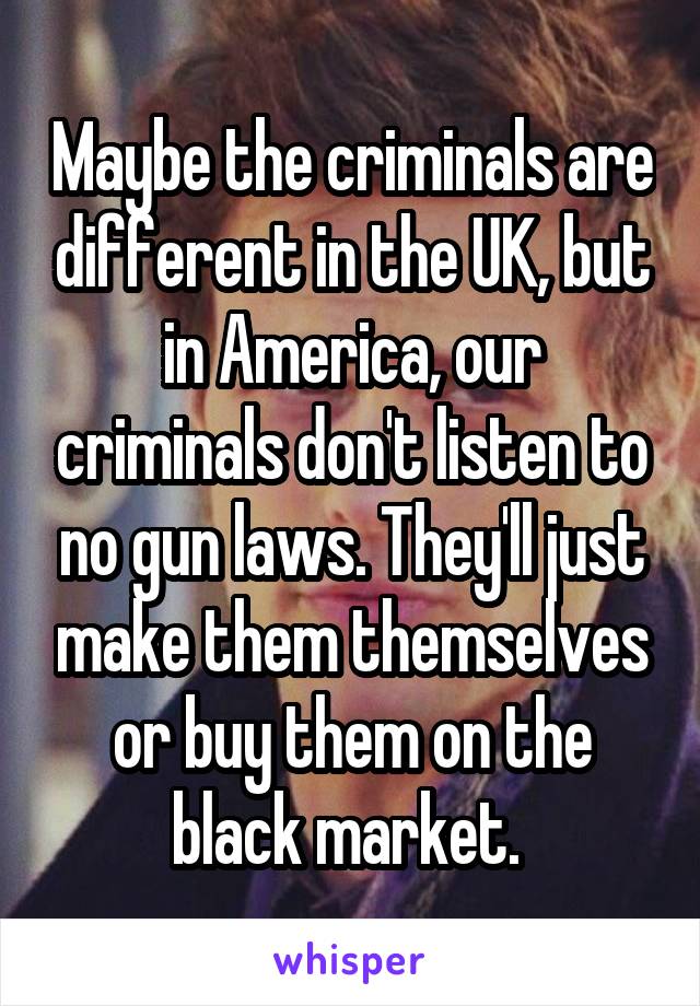 Maybe the criminals are different in the UK, but in America, our criminals don't listen to no gun laws. They'll just make them themselves or buy them on the black market. 