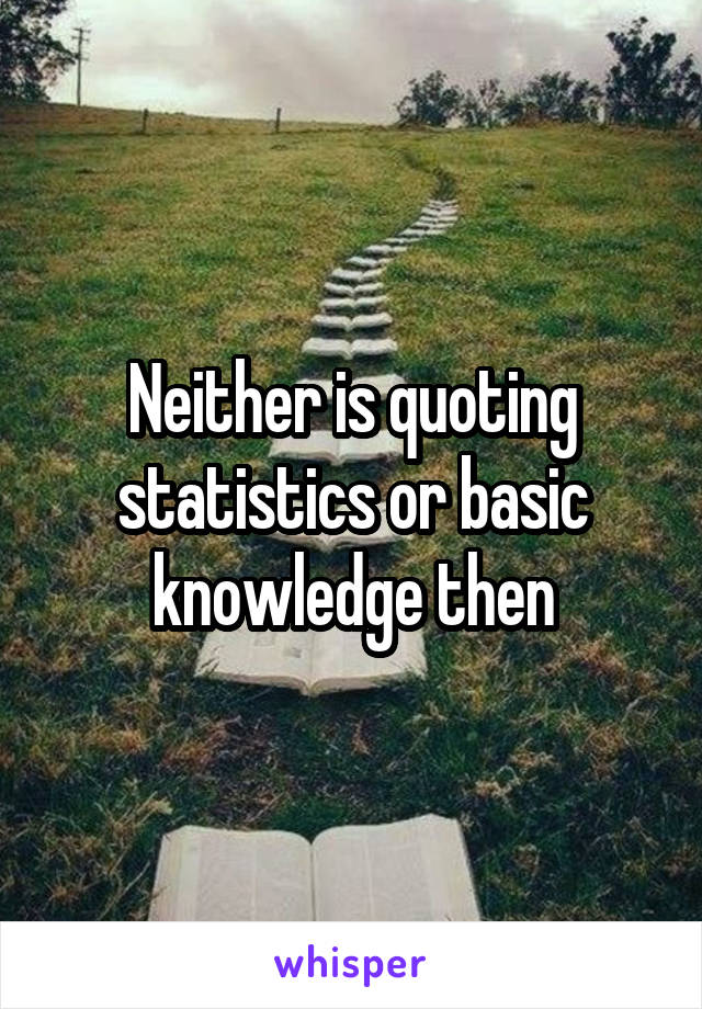 Neither is quoting statistics or basic knowledge then