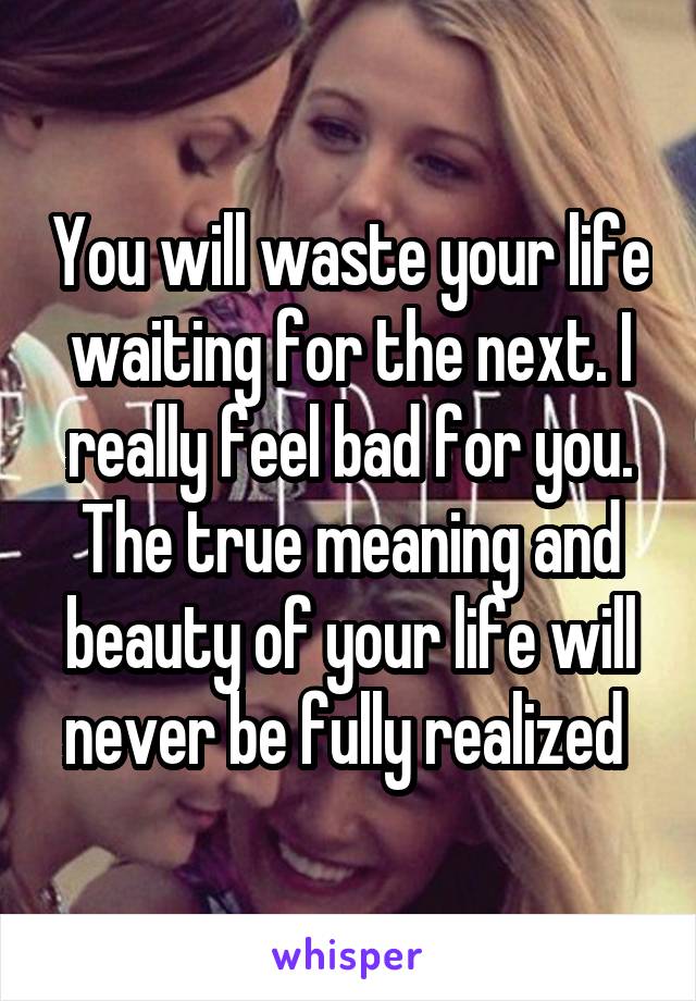 You will waste your life waiting for the next. I really feel bad for you. The true meaning and beauty of your life will never be fully realized 