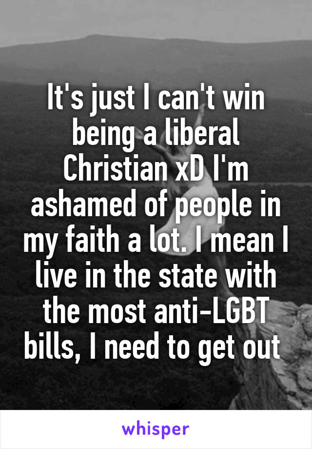 It's just I can't win being a liberal Christian xD I'm ashamed of people in my faith a lot. I mean I live in the state with the most anti-LGBT bills, I need to get out 