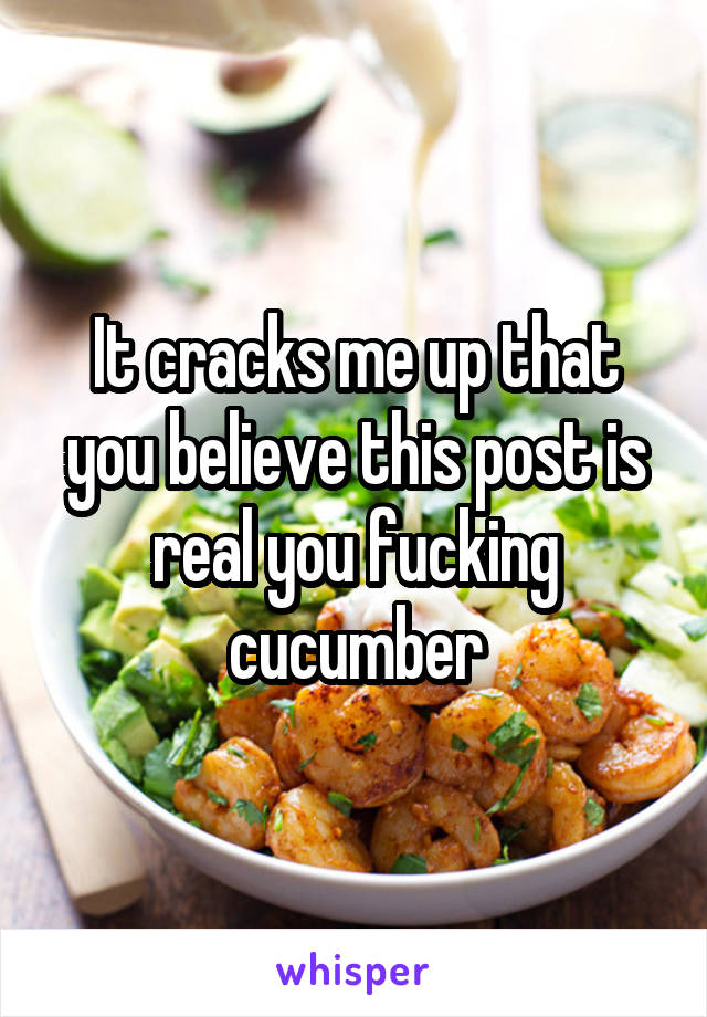 It cracks me up that you believe this post is real you fucking cucumber