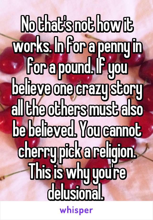 No that's not how it works. In for a penny in for a pound. If you believe one crazy story all the others must also be believed. You cannot cherry pick a religion. This is why you're delusional. 