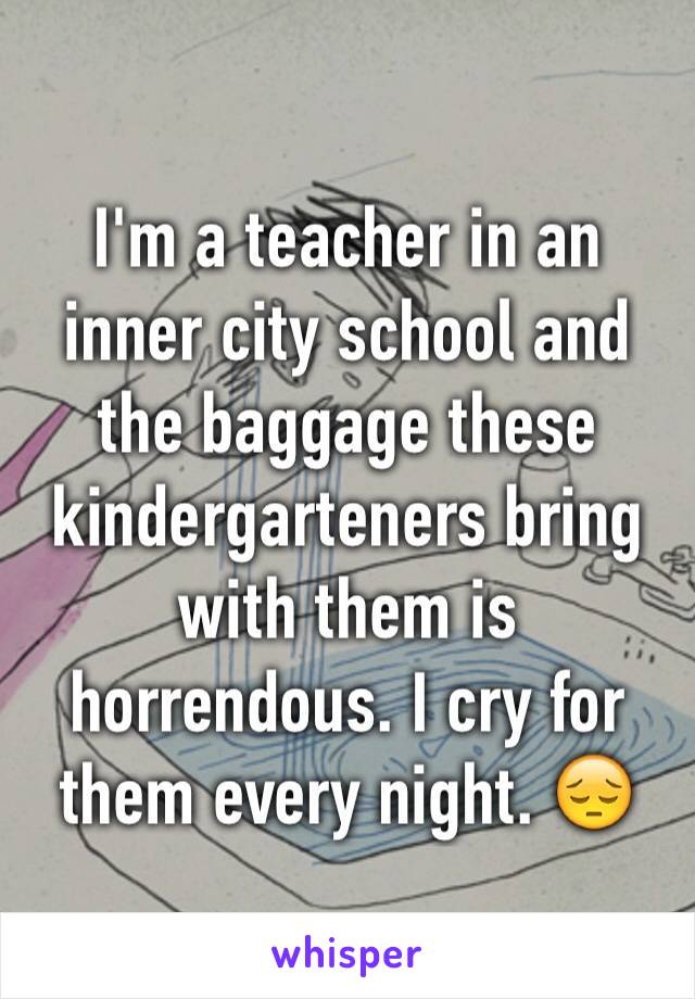 I'm a teacher in an inner city school and the baggage these kindergarteners bring with them is horrendous. I cry for them every night. 😔