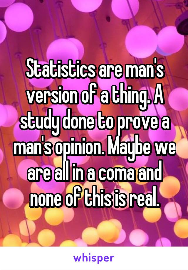 Statistics are man's version of a thing. A study done to prove a man's opinion. Maybe we are all in a coma and none of this is real.