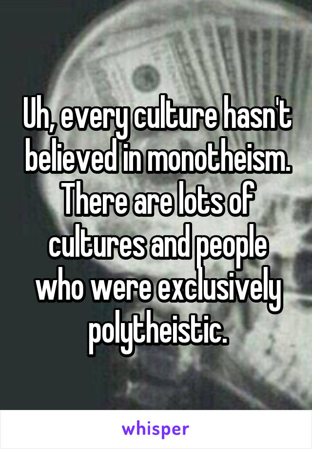 Uh, every culture hasn't believed in monotheism. There are lots of cultures and people who were exclusively polytheistic.