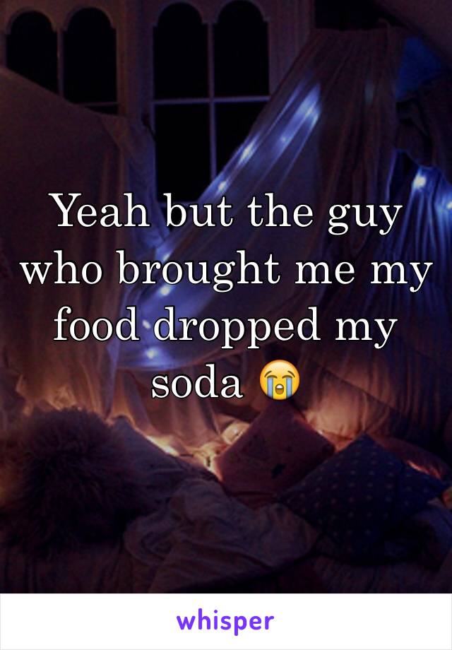 Yeah but the guy who brought me my food dropped my soda 😭