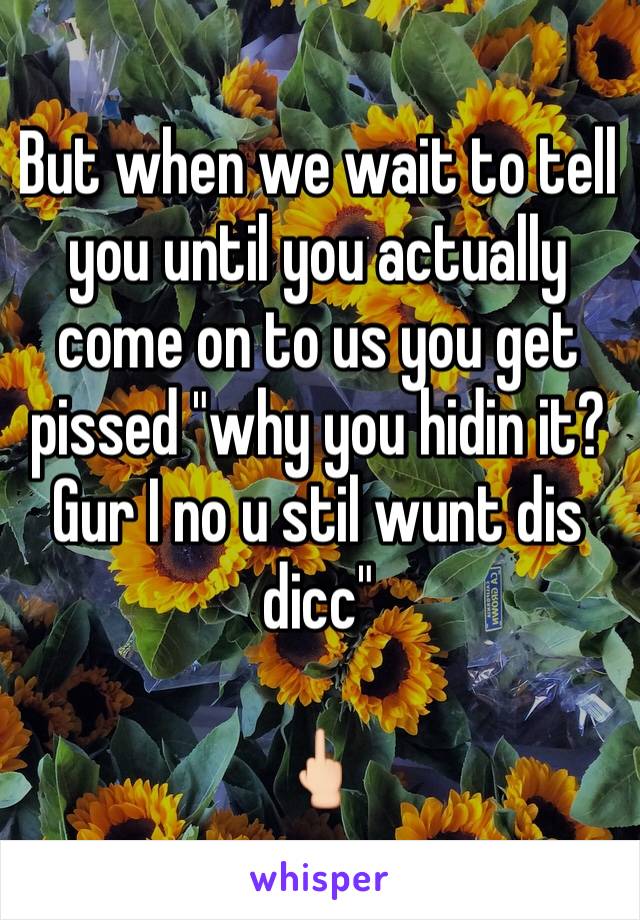 But when we wait to tell you until you actually come on to us you get pissed "why you hidin it? Gur I no u stil wunt dis dicc"

🖕🏻