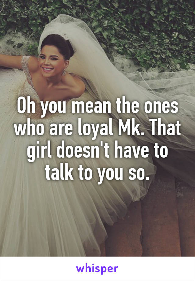 Oh you mean the ones who are loyal Mk. That girl doesn't have to talk to you so.