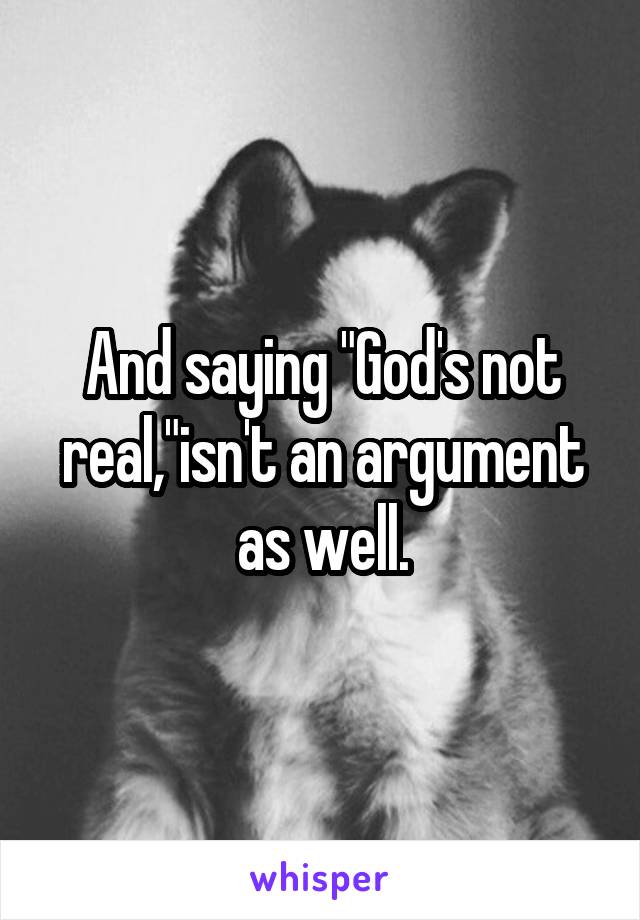 And saying "God's not real,"isn't an argument as well.