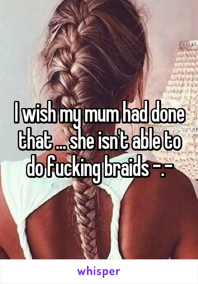 I wish my mum had done that ... she isn't able to do fucking braids -.-