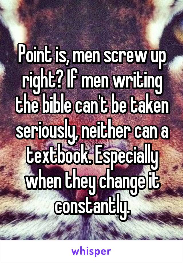 Point is, men screw up right? If men writing the bible can't be taken seriously, neither can a textbook. Especially when they change it constantly.