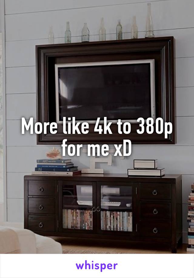 More like 4k to 380p for me xD