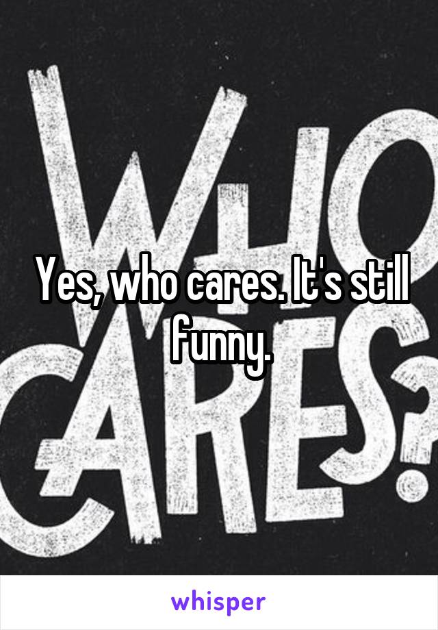 Yes, who cares. It's still funny.