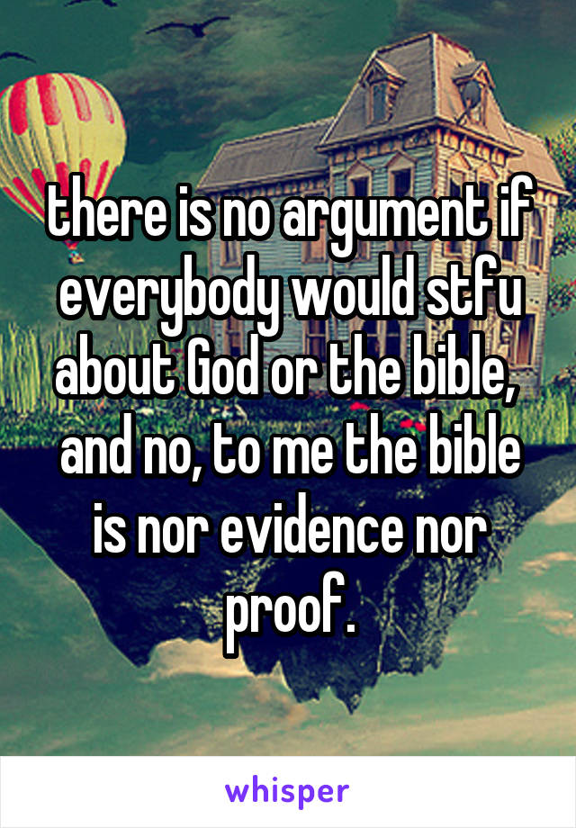 there is no argument if everybody would stfu about God or the bible,  and no, to me the bible is nor evidence nor proof.