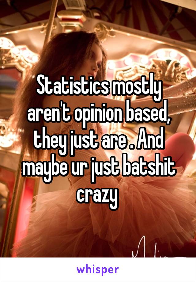 Statistics mostly aren't opinion based, they just are . And maybe ur just batshit crazy 