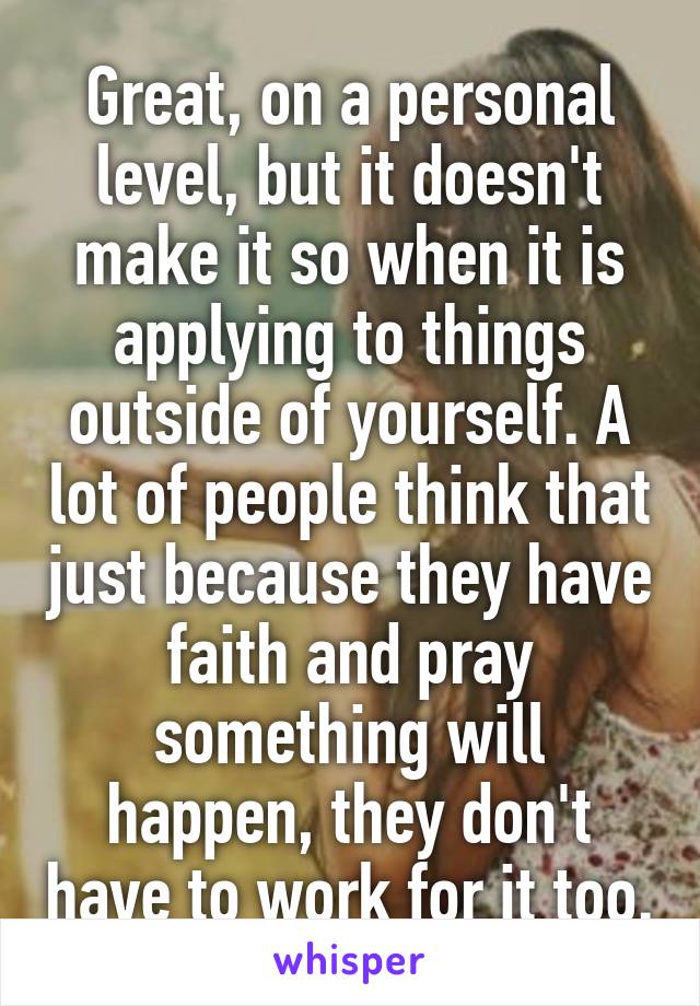 Great, on a personal level, but it doesn't make it so when it is applying to things outside of yourself. A lot of people think that just because they have faith and pray something will happen, they don't have to work for it too.