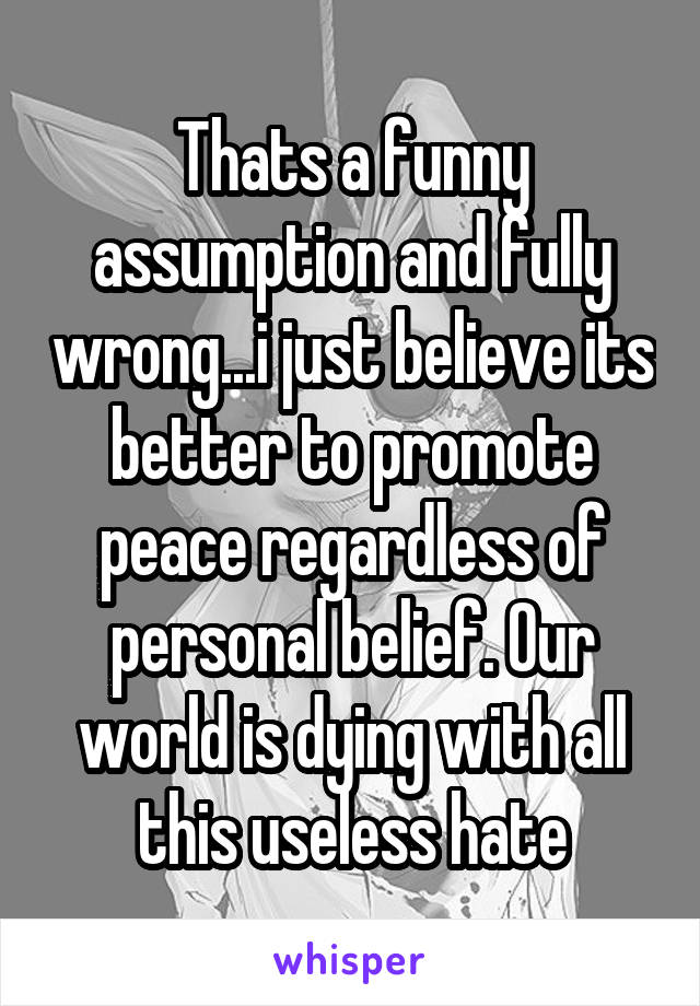 Thats a funny assumption and fully wrong...i just believe its better to promote peace regardless of personal belief. Our world is dying with all this useless hate