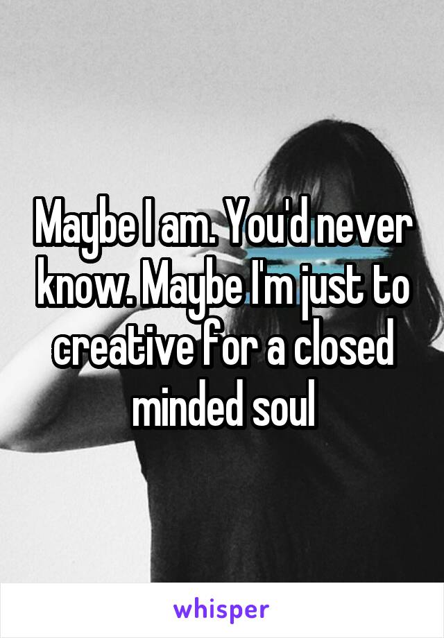 Maybe I am. You'd never know. Maybe I'm just to creative for a closed minded soul