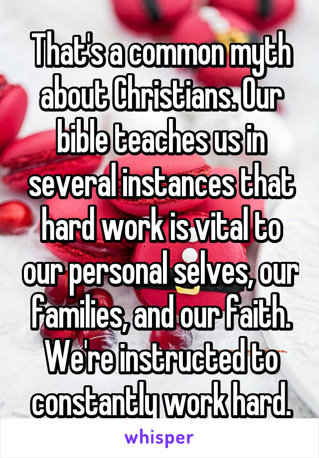 That's a common myth about Christians. Our bible teaches us in several instances that hard work is vital to our personal selves, our families, and our faith. We're instructed to constantly work hard.