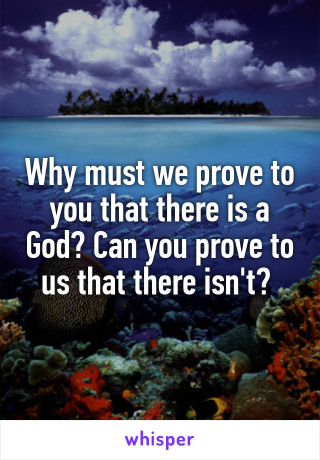 Why must we prove to you that there is a God? Can you prove to us that there isn't? 