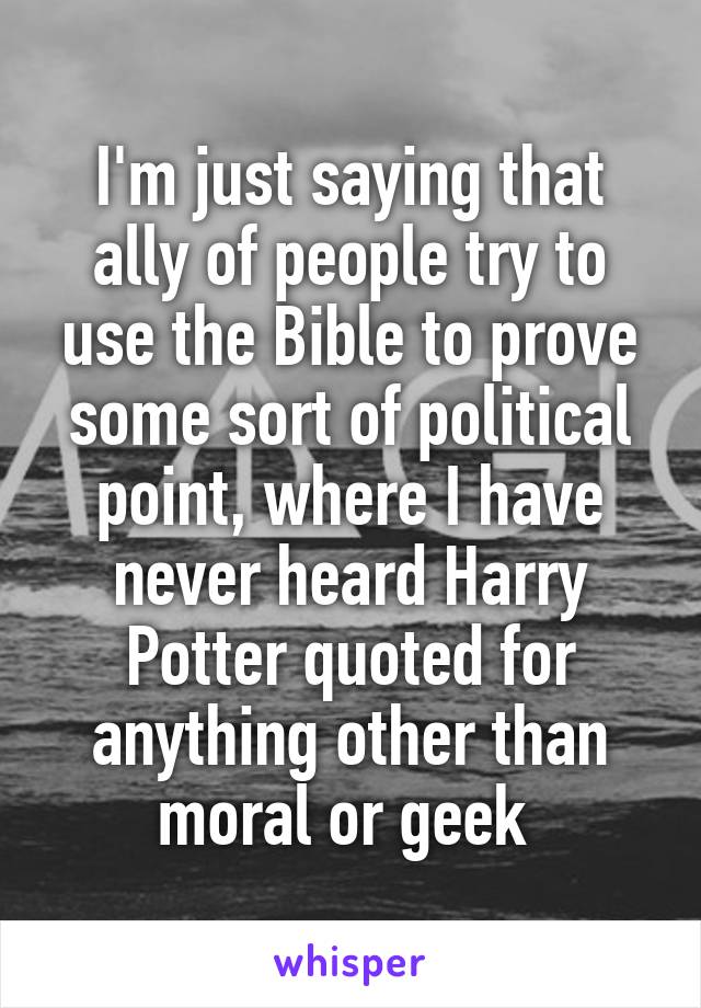 I'm just saying that ally of people try to use the Bible to prove some sort of political point, where I have never heard Harry Potter quoted for anything other than moral or geek 