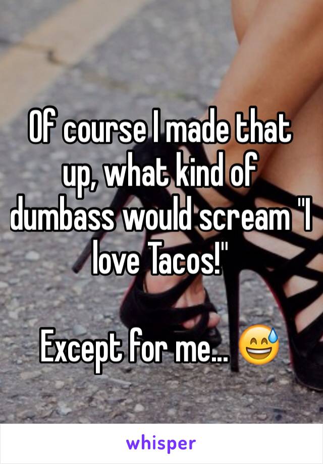 Of course I made that up, what kind of dumbass would scream "I love Tacos!" 

Except for me... 😅