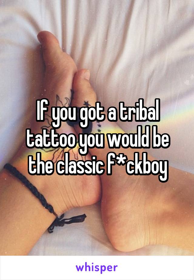 If you got a tribal tattoo you would be the classic f*ckboy