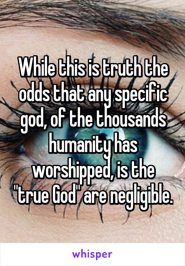 While this is truth the odds that any specific god, of the thousands humanity has worshipped, is the "true God" are negligible.